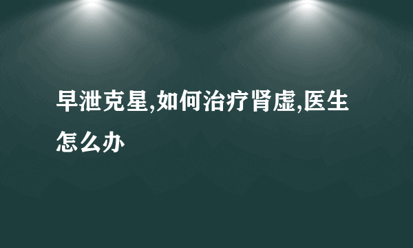 早泄克星,如何治疗肾虚,医生怎么办