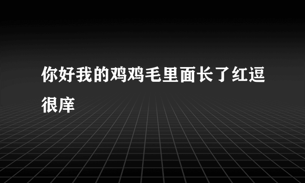 你好我的鸡鸡毛里面长了红逗很庠