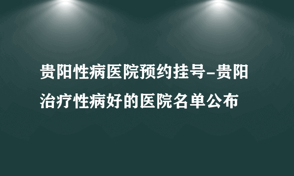 贵阳性病医院预约挂号-贵阳治疗性病好的医院名单公布