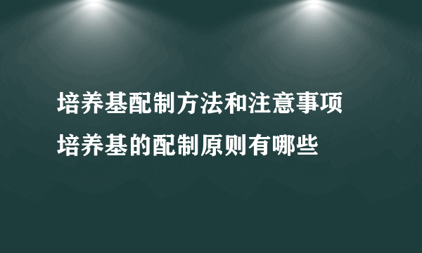 培养基配制方法和注意事项 培养基的配制原则有哪些