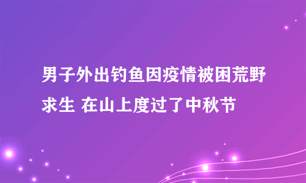 男子外出钓鱼因疫情被困荒野求生 在山上度过了中秋节