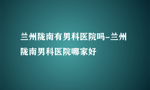 兰州陇南有男科医院吗-兰州陇南男科医院哪家好