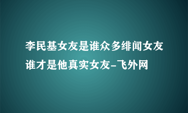 李民基女友是谁众多绯闻女友谁才是他真实女友-飞外网