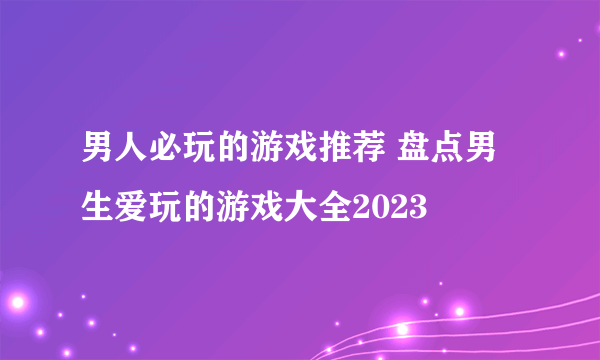 男人必玩的游戏推荐 盘点男生爱玩的游戏大全2023