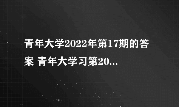 青年大学2022年第17期的答案 青年大学习第2022年第17期所有课后习题作业答案完整