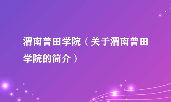 渭南普田学院（关于渭南普田学院的简介）