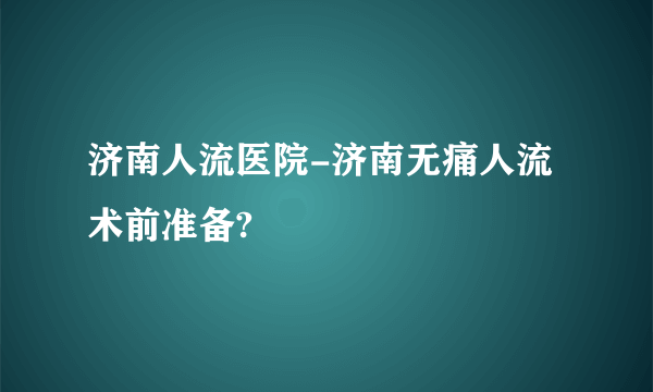 济南人流医院-济南无痛人流术前准备?