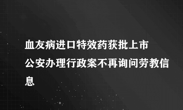 血友病进口特效药获批上市 公安办理行政案不再询问劳教信息