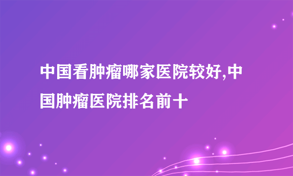 中国看肿瘤哪家医院较好,中国肿瘤医院排名前十