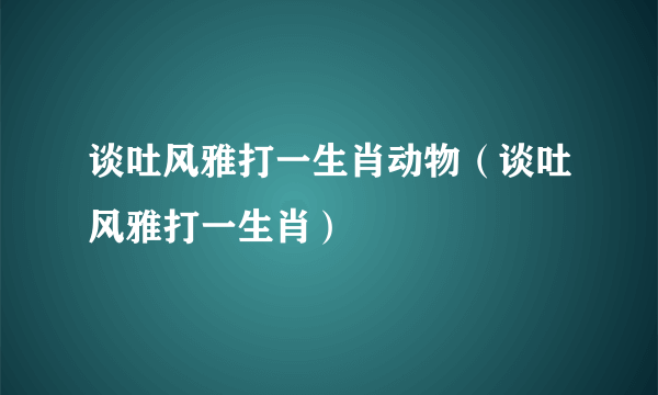 谈吐风雅打一生肖动物（谈吐风雅打一生肖）