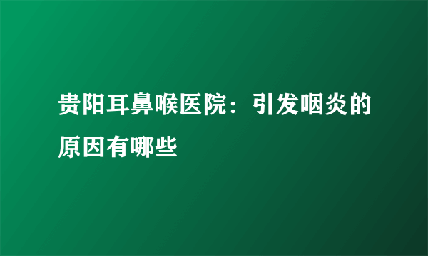 贵阳耳鼻喉医院：引发咽炎的原因有哪些