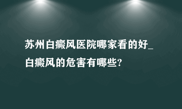 苏州白癜风医院哪家看的好_白癜风的危害有哪些?