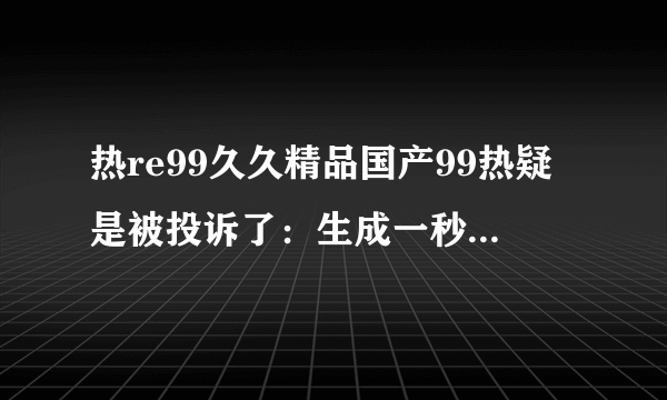 热re99久久精品国产99热疑是被投诉了：生成一秒钟的现代电影