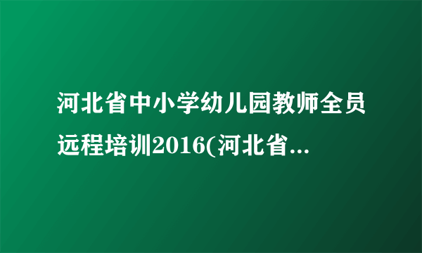 河北省中小学幼儿园教师全员远程培训2016(河北省2015年中小学幼儿园教师全员培训)