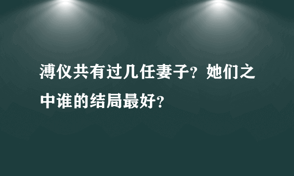 溥仪共有过几任妻子？她们之中谁的结局最好？