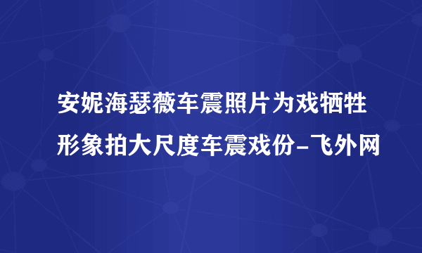 安妮海瑟薇车震照片为戏牺牲形象拍大尺度车震戏份-飞外网