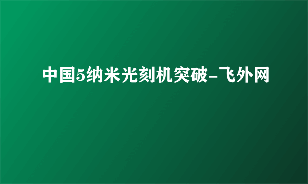 中国5纳米光刻机突破-飞外网