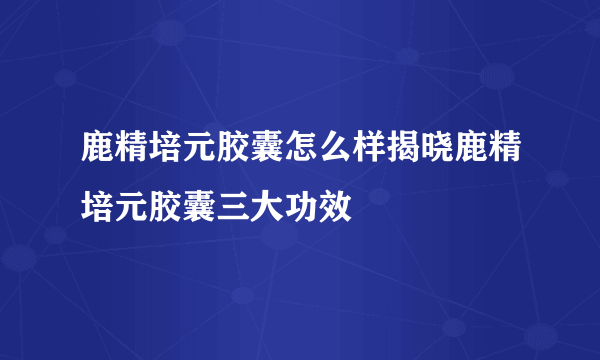 鹿精培元胶囊怎么样揭晓鹿精培元胶囊三大功效