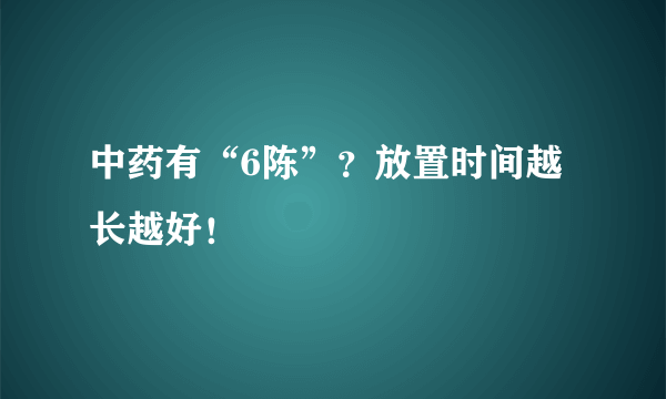 中药有“6陈”？放置时间越长越好！