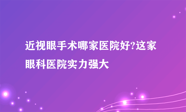 近视眼手术哪家医院好?这家眼科医院实力强大