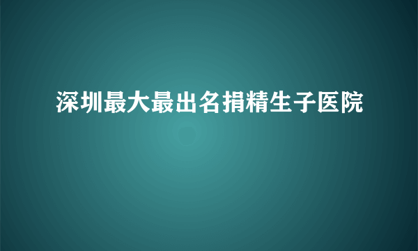 深圳最大最出名捐精生子医院