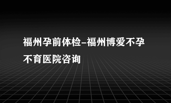 福州孕前体检-福州博爱不孕不育医院咨询