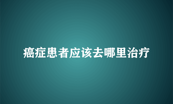 癌症患者应该去哪里治疗