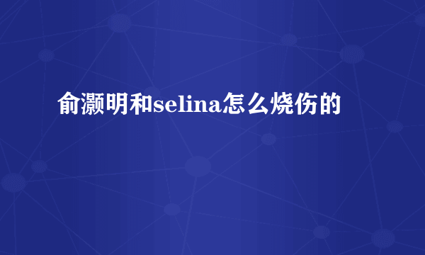 俞灏明和selina怎么烧伤的