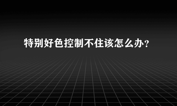 特别好色控制不住该怎么办？