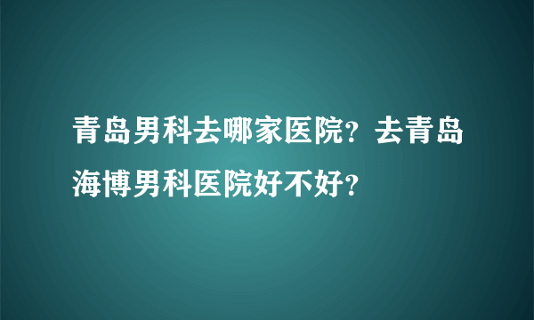 青岛男科去哪家医院？去青岛海博男科医院好不好？