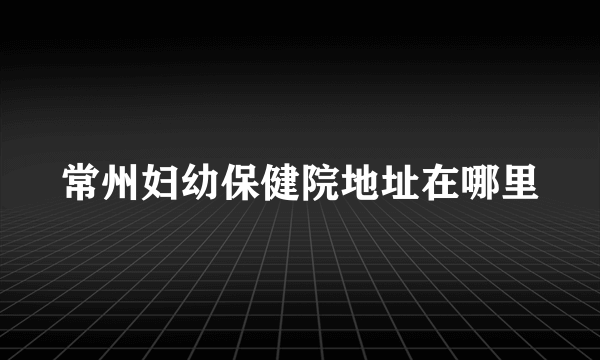 常州妇幼保健院地址在哪里