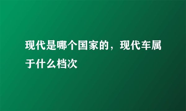 现代是哪个国家的，现代车属于什么档次