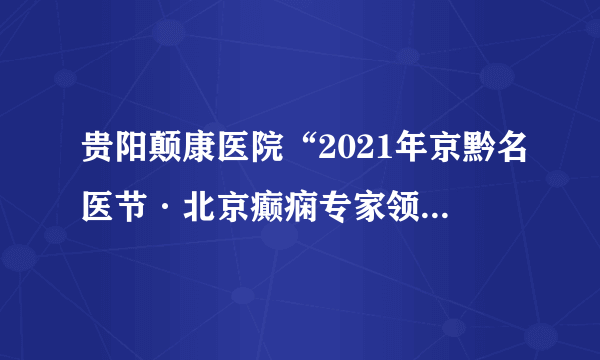 贵阳颠康医院“2021年京黔名医节·北京癫痫专家领衔多学科联合会