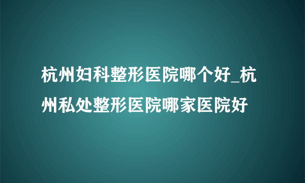 杭州妇科整形医院哪个好_杭州私处整形医院哪家医院好