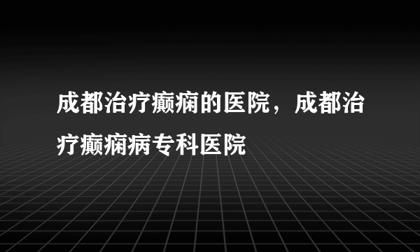 成都治疗癫痫的医院，成都治疗癫痫病专科医院