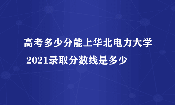 高考多少分能上华北电力大学 2021录取分数线是多少