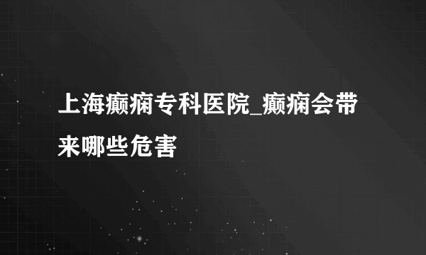 上海癫痫专科医院_癫痫会带来哪些危害