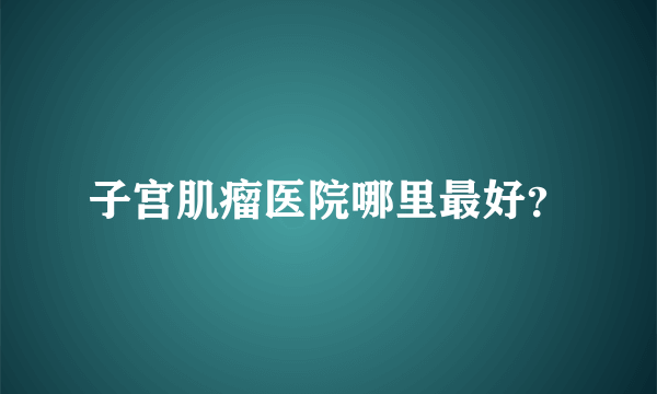 子宫肌瘤医院哪里最好？