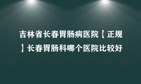 吉林省长春胃肠病医院【正规】长春胃肠科哪个医院比较好