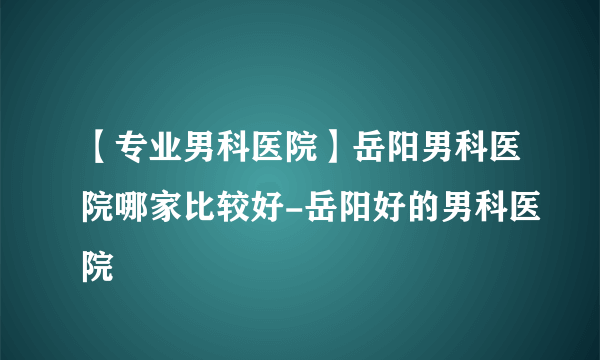 【专业男科医院】岳阳男科医院哪家比较好-岳阳好的男科医院