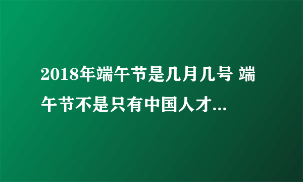 2018年端午节是几月几号 端午节不是只有中国人才过的节日