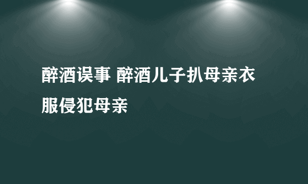 醉酒误事 醉酒儿子扒母亲衣服侵犯母亲