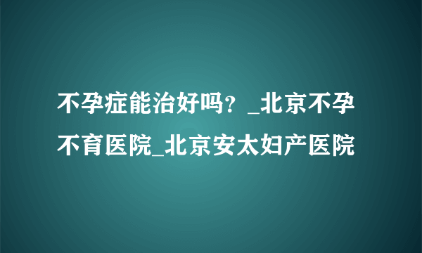 不孕症能治好吗？_北京不孕不育医院_北京安太妇产医院