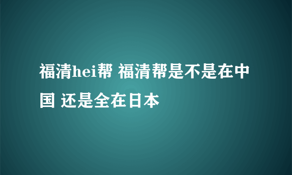 福清hei帮 福清帮是不是在中国 还是全在日本