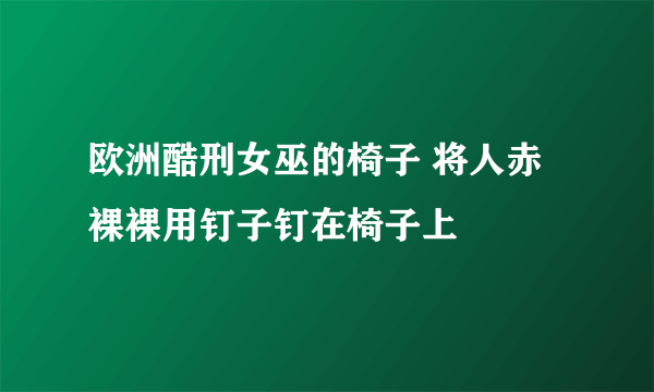 欧洲酷刑女巫的椅子 将人赤裸裸用钉子钉在椅子上