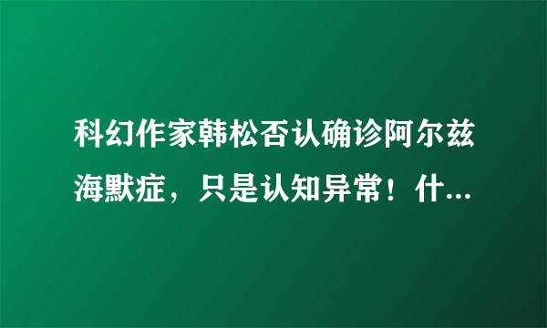 科幻作家韩松否认确诊阿尔兹海默症，只是认知异常！什么会导致认知异常？