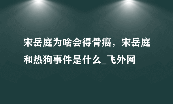 宋岳庭为啥会得骨癌，宋岳庭和热狗事件是什么_飞外网