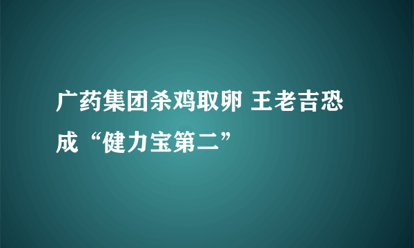 广药集团杀鸡取卵 王老吉恐成“健力宝第二” 