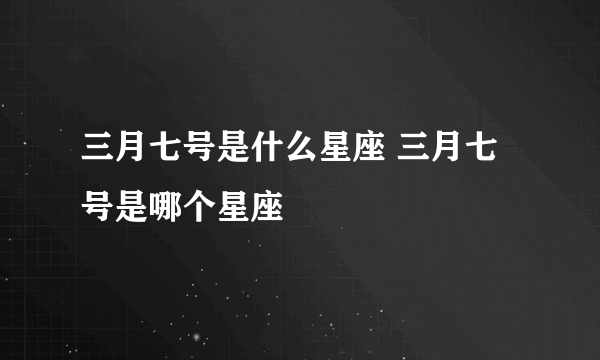 三月七号是什么星座 三月七号是哪个星座