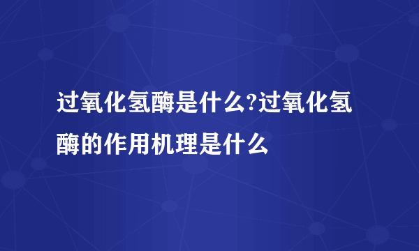 过氧化氢酶是什么?过氧化氢酶的作用机理是什么